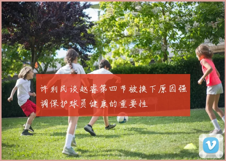 许利民谈赵睿第四节被换下原因强调保护球员健康的重要性