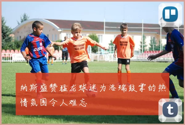 纳斯盛赞猛龙球迷为洛瑞鼓掌的热情氛围令人难忘