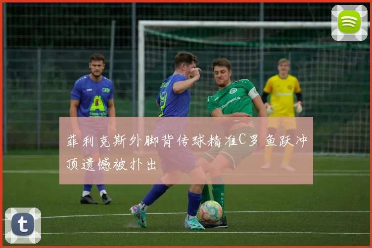 菲利克斯外脚背传球精准C罗鱼跃冲顶遗憾被扑出