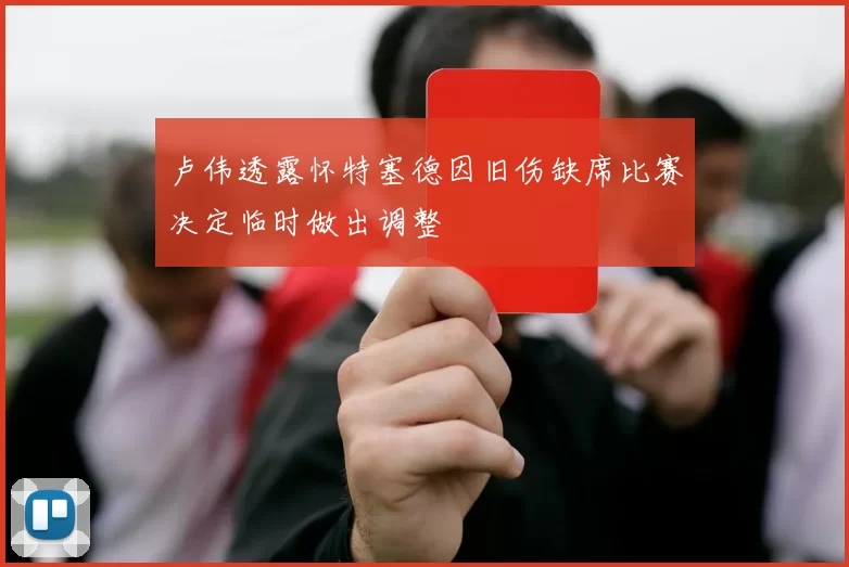 卢伟透露怀特塞德因旧伤缺席比赛决定临时做出调整