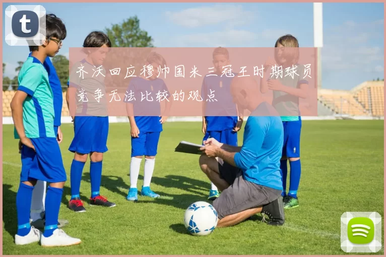 齐沃回应穆帅国米三冠王时期球员竞争无法比较的观点