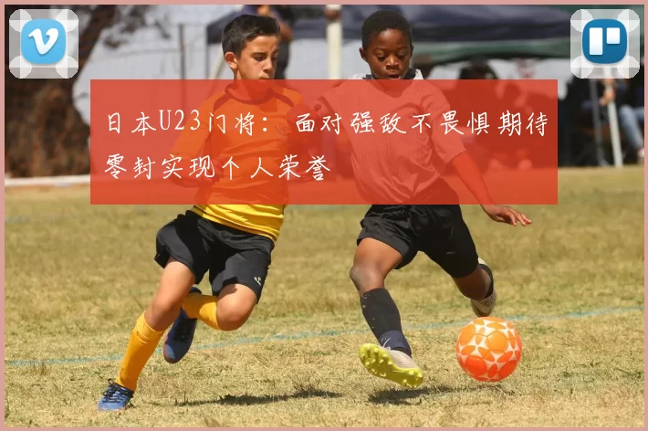 日本U23门将：面对强敌不畏惧期待零封实现个人荣誉