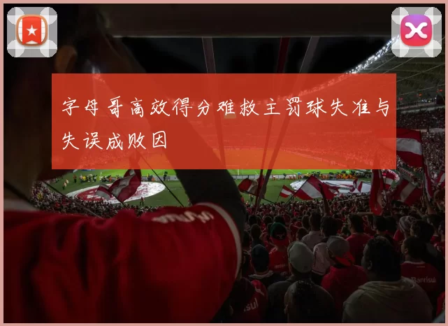 字母哥高效得分难救主罚球失准与失误成败因