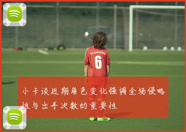 小卡谈近期角色变化强调全场侵略性与出手次数的重要性
