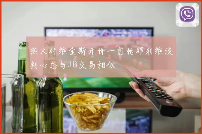 热火对维金斯开价一首轮邓利维谈判心态与JB交易相似